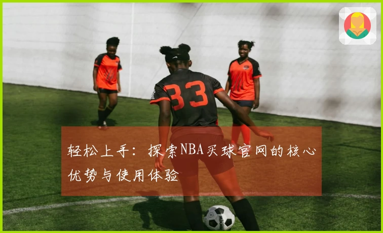 轻松上手：探索NBA买球官网的核心优势与使用体验